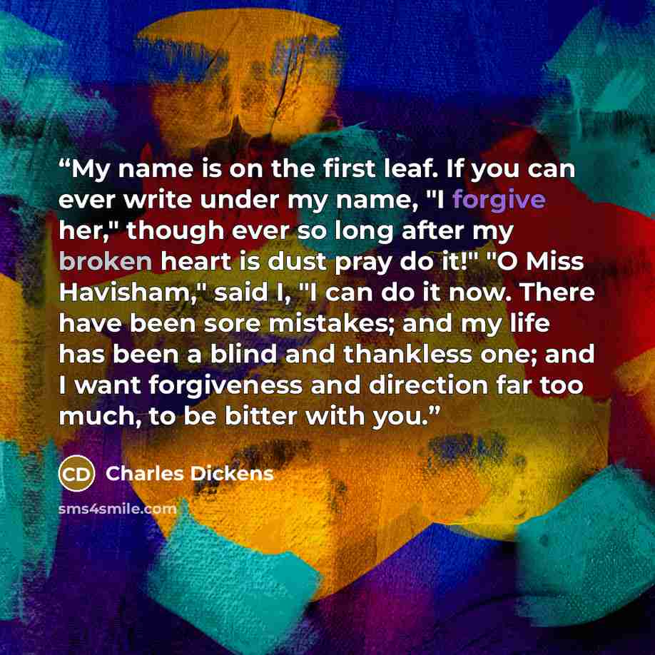 “My name is on the first leaf. If you can ever write under my name, "I forgive her," though ever so long after my broken heart is dust pray do it!" "O Miss Havisham," said I, "I can do it now. There have been sore mistakes; and my life has been a blind and thankless one; and I want forgiveness and…” quote by Charles Dickens