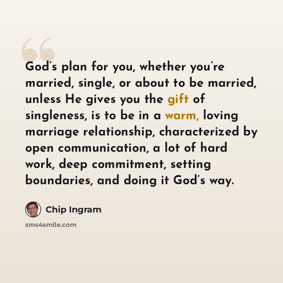 “God’s plan for you, whether you’re married, single, or about to be married, unless He gives you the gift of singleness, is to be in a warm, loving marriage relationship, characterized by open communication, a lot of hard work, deep commitment, setting boundaries, and doing it God’s way.” quote by Chip Ingram