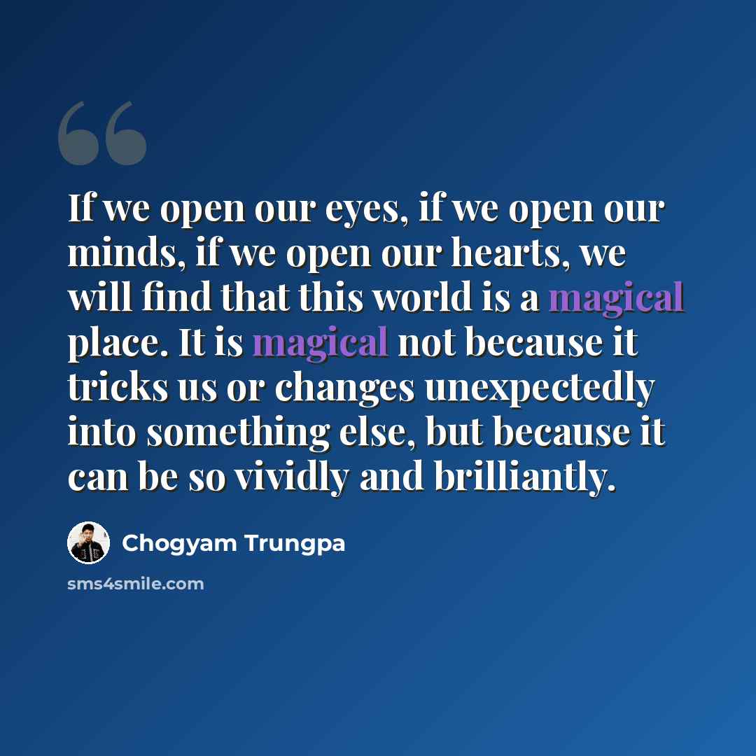 “If we open our eyes, if we open our minds, if we open our hearts, we will find that this world is a magical place. It is magical not because it tricks us or changes unexpectedly into something else, but because it can be so vividly and brilliantly.” quote by Chogyam Trungpa