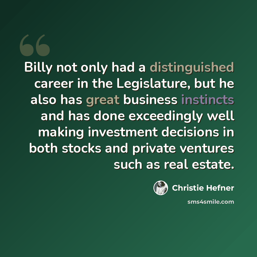 “Billy not only had a distinguished career in the Legislature, but he also has great business instincts and has done exceedingly well making investment decisions in both stocks and private ventures such as real estate.” quote by Christie Hefner