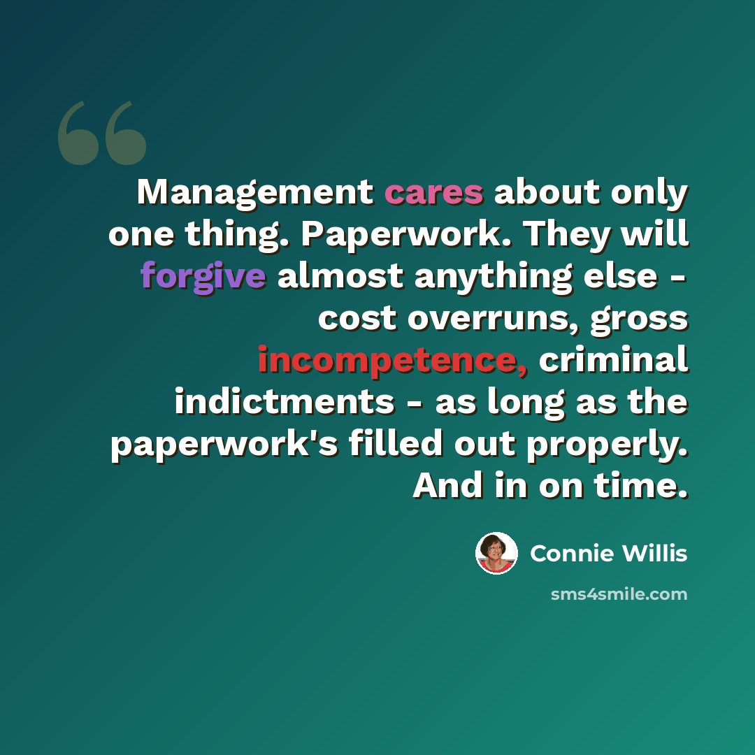 “Management cares about only one thing. Paperwork. They will forgive almost anything else - cost overruns, gross incompetence, criminal indictments - as long as the paperwork's filled out properly. And in on time.” quote by Connie Willis