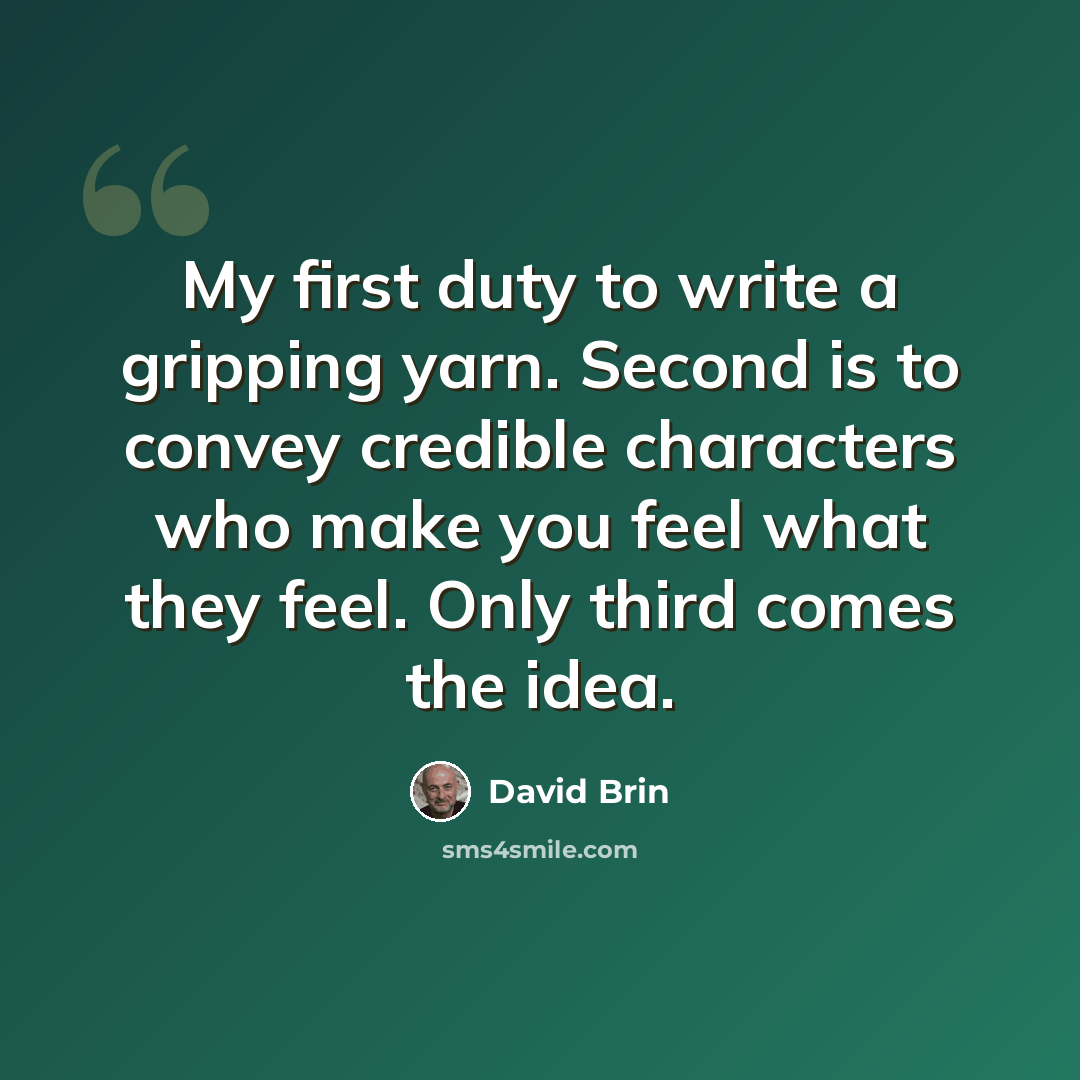 “My first duty to write a gripping yarn. Second is to convey credible characters who make you feel what they feel. Only third comes the idea.” quote by David Brin