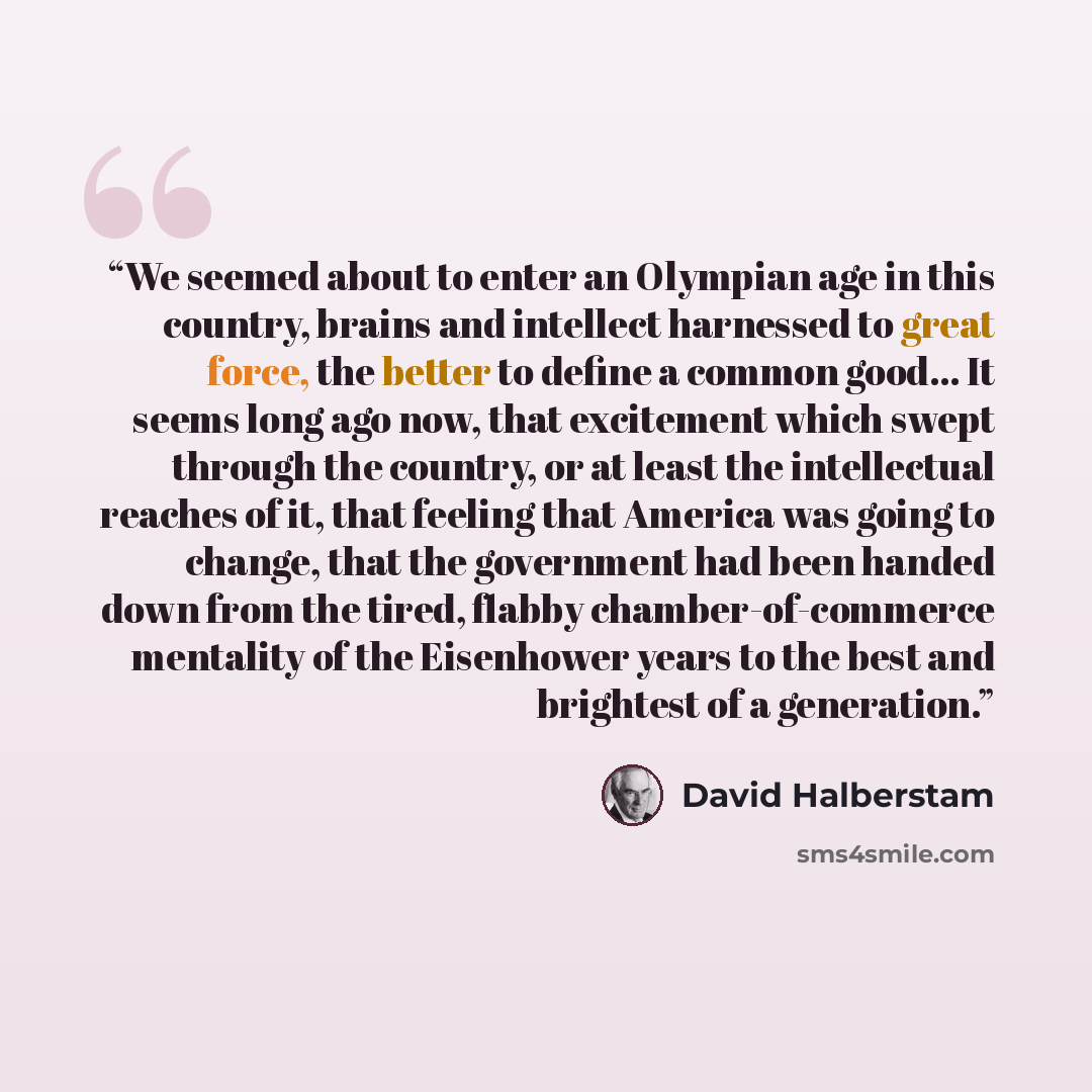 “We seemed about to enter an Olympian age in this country, brains and intellect harnessed to great force, the better to define a common good... It seems long ago now, that excitement which swept through the country, or at least the intellectual reaches of it, that feeling that America was going to…” quote by David Halberstam