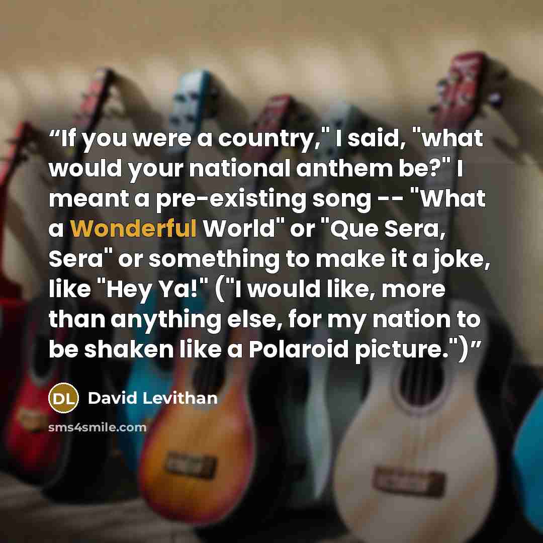 “If you were a country," I said, "what would your national anthem be?" I meant a pre-existing song -- "What a Wonderful World" or "Que Sera, Sera" or something to make it a joke, like "Hey Ya!" ("I would like, more than anything else, for my nation to be shaken like a Polaroid picture.")” quote by David Levithan