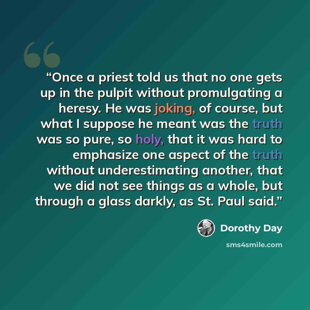“Once a priest told us that no one gets up in the pulpit without promulgating a heresy. He was joking, of course, but what I suppose he meant was the truth was so pure, so holy, that it was hard to emphasize one aspect of the truth without underestimating another, that we did not see things as a…” quote by Dorothy Day