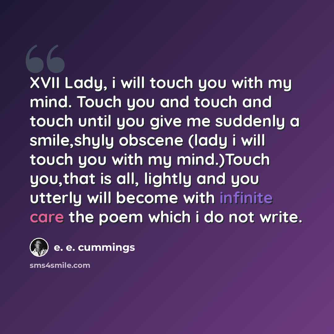 “XVII Lady, i will touch you with my mind. Touch you and touch and touch until you give me suddenly a smile,shyly obscene (lady i will touch you with my mind.)Touch you,that is all, lightly and you utterly will become with infinite care the poem which i do not write.” quote by e. e. cummings