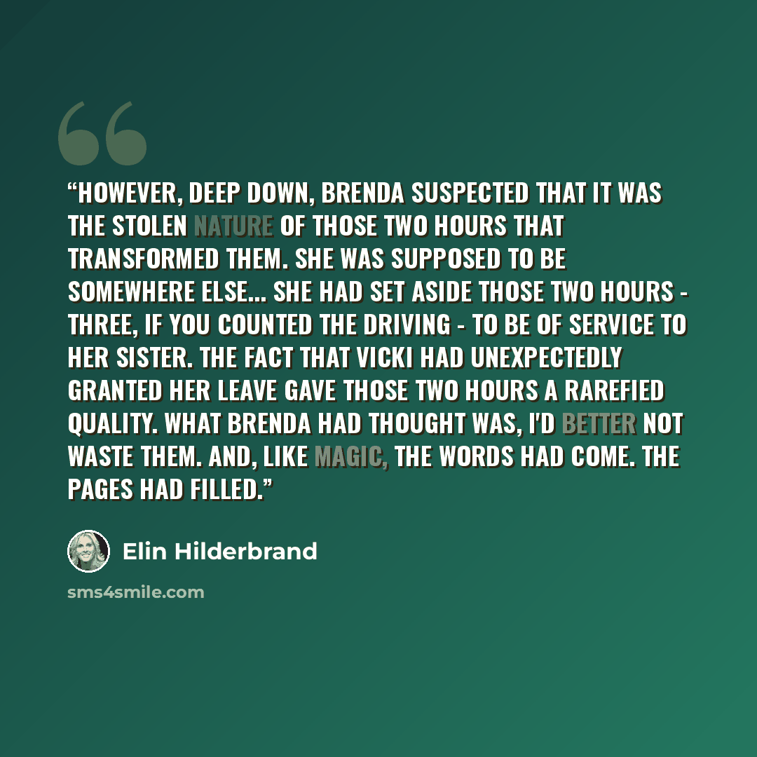“However, deep down, Brenda suspected that it was the stolen nature of those two hours that transformed them. She was supposed to be somewhere else... She had set aside those two hours - three, if you counted the driving - to be of service to her sister. The fact that Vicki had unexpectedly granted…” quote by Elin Hilderbrand