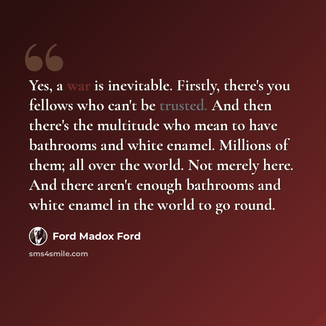 “Yes, a war is inevitable. Firstly, there's you fellows who can't be trusted. And then there's the multitude who mean to have bathrooms and white enamel. Millions of them; all over the world. Not merely here. And there aren't enough bathrooms and white enamel in the world to go round.” quote by Ford Madox Ford
