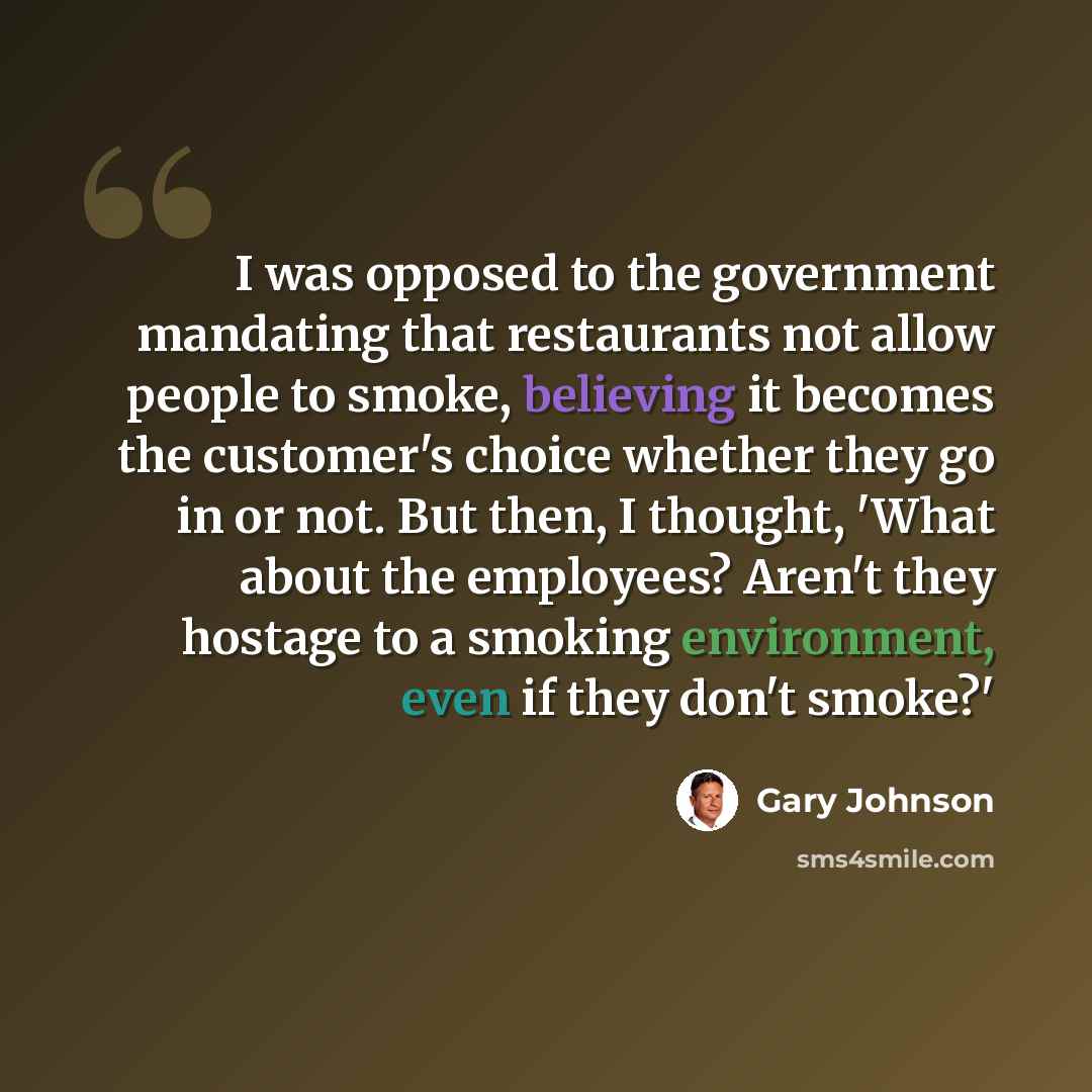 “I was opposed to the government mandating that restaurants not allow people to smoke, believing it becomes the customer's choice whether they go in or not. But then, I thought, 'What about the employees? Aren't they hostage to a smoking environment, even if they don't smoke?'” quote by Gary Johnson