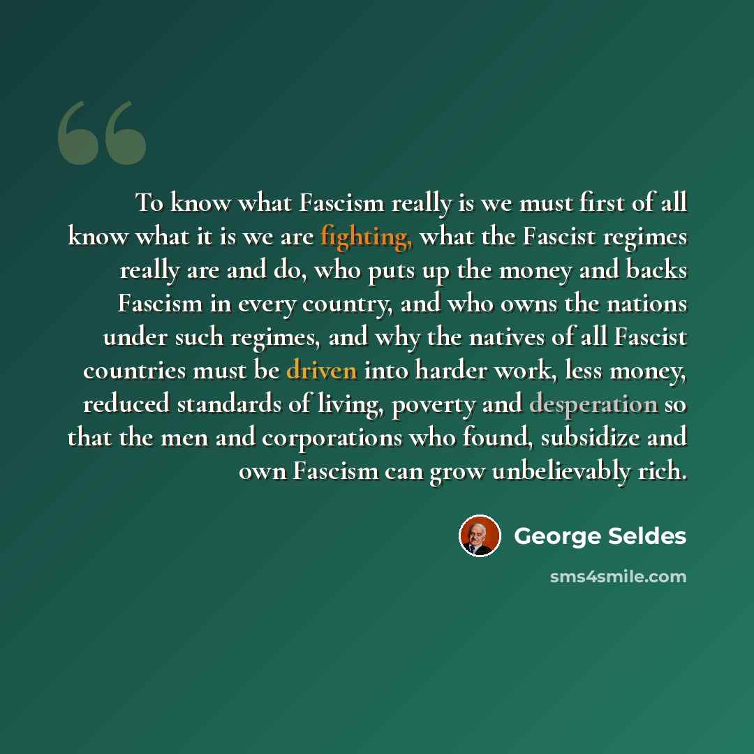 “To know what Fascism really is we must first of all know what it is we are fighting, what the Fascist regimes really are and do, who puts up the money and backs Fascism in every country, and who owns the nations under such regimes, and why the natives of all Fascist countries must be driven into…” quote by George Seldes