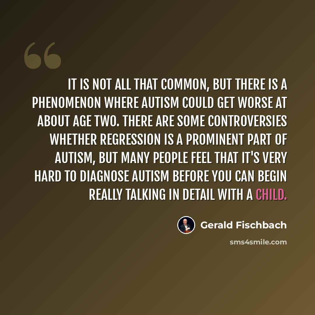 “It is not all that common, but there is a phenomenon where autism could get worse at about age two. There are some controversies whether regression is a prominent part of autism, but many people feel that it's very hard to diagnose autism before you can begin really talking in detail with a child.” quote by Gerald Fischbach