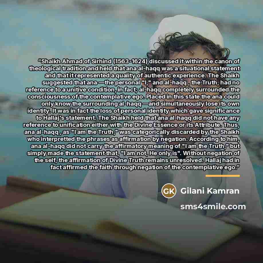 “Shaikh Ahmad of Sirhind (1563-1624) discussed it within the canon of theological tradition and held that ana al-haqq was a situational statement and that it represented a quality of authentic experience. The Shaikh suggested that ana —the personal "I," and al-haqq , the Truth, had no reference to…” quote by Gilani Kamran