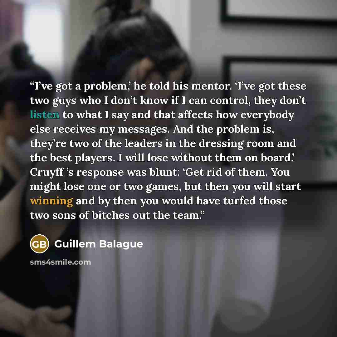 “I’ve got a problem,’ he told his mentor. ‘I’ve got these two guys who I don’t know if I can control, they don’t listen to what I say and that affects how everybody else receives my messages. And the problem is, they’re two of the leaders in the dressing room and the best players. I will lose…” quote by Guillem Balague