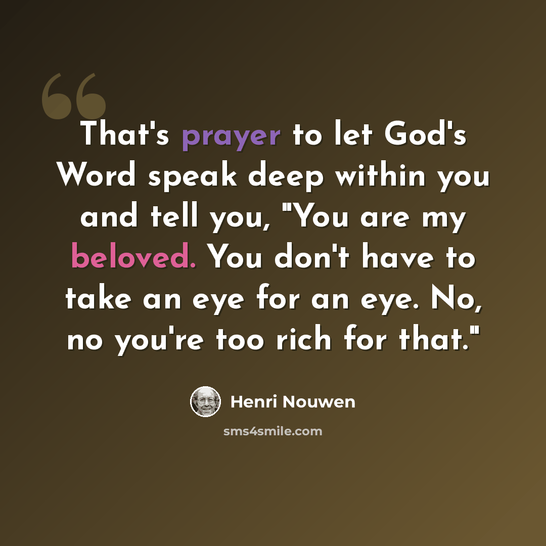 “That's prayer to let God's Word speak deep within you and tell you, "You are my beloved. You don't have to take an eye for an eye. No, no you're too rich for that."” quote by Henri Nouwen