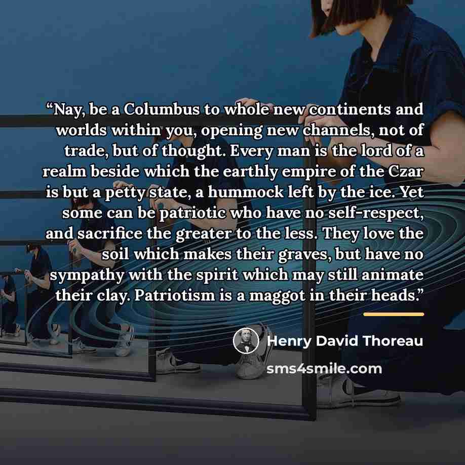 “Nay, be a Columbus to whole new continents and worlds within you, opening new channels, not of trade, but of thought. Every man is the lord of a realm beside which the earthly empire of the Czar is but a petty state, a hummock left by the ice. Yet some can be patriotic who have no self-respect…” quote by Henry David Thoreau