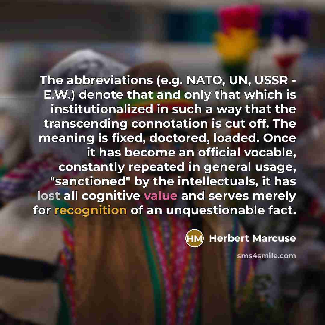 “The abbreviations (e.g. NATO, UN, USSR - E.W.) denote that and only that which is institutionalized in such a way that the transcending connotation is cut off. The meaning is fixed, doctored, loaded. Once it has become an official vocable, constantly repeated in general usage, "sanctioned" by the…” quote by Herbert Marcuse