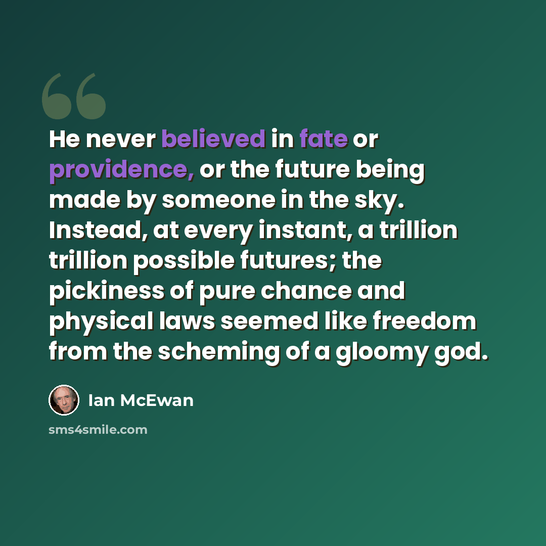 “He never believed in fate or providence, or the future being made by someone in the sky. Instead, at every instant, a trillion trillion possible futures; the pickiness of pure chance and physical laws seemed like freedom from the scheming of a gloomy god.” quote by Ian Mcewan