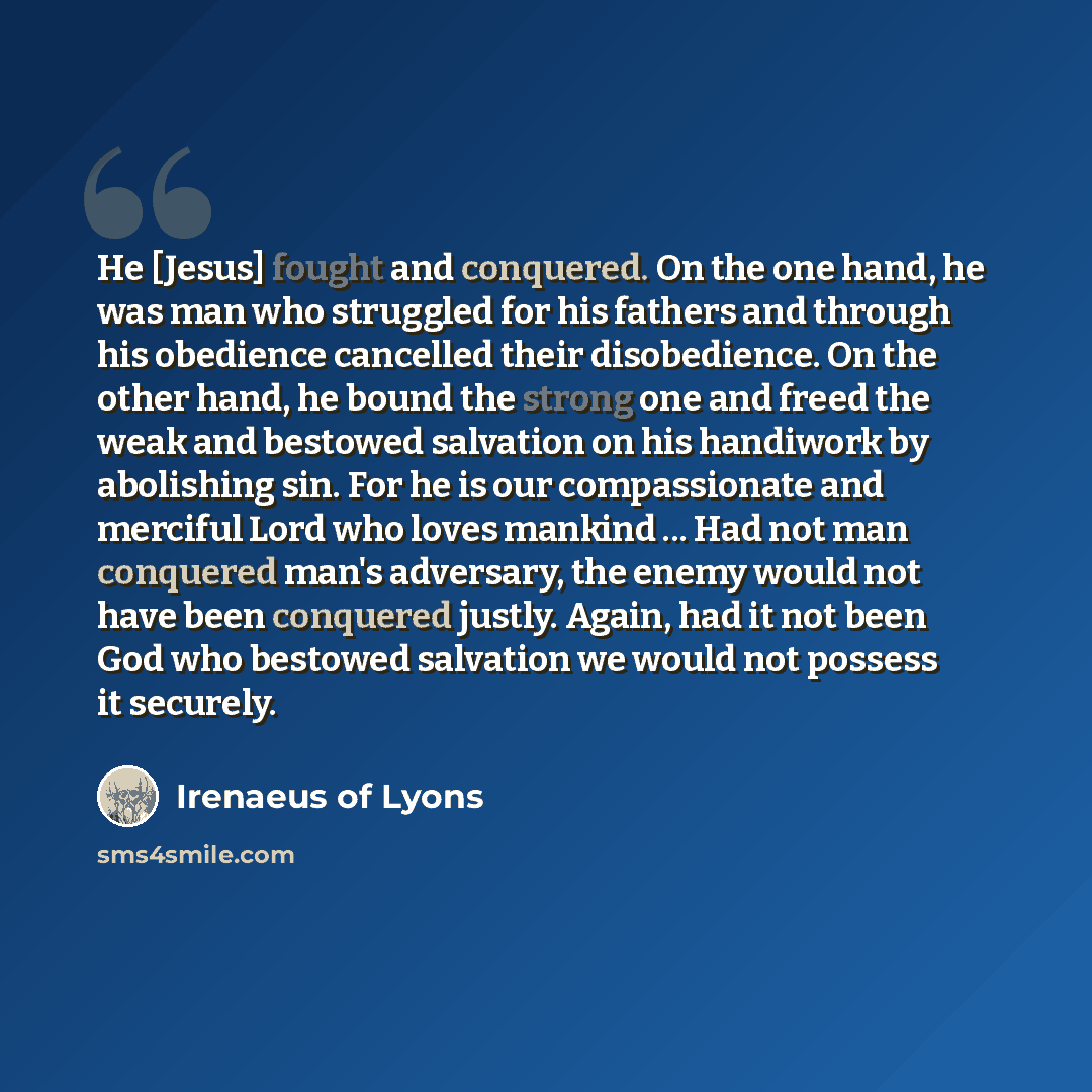 “He [Jesus] fought and conquered. On the one hand, he was man who struggled for his fathers and through his obedience cancelled their disobedience. On the other hand, he bound the strong one and freed the weak and bestowed salvation on his handiwork by abolishing sin. For he is our compassionate…” quote by Irenaeus of Lyons