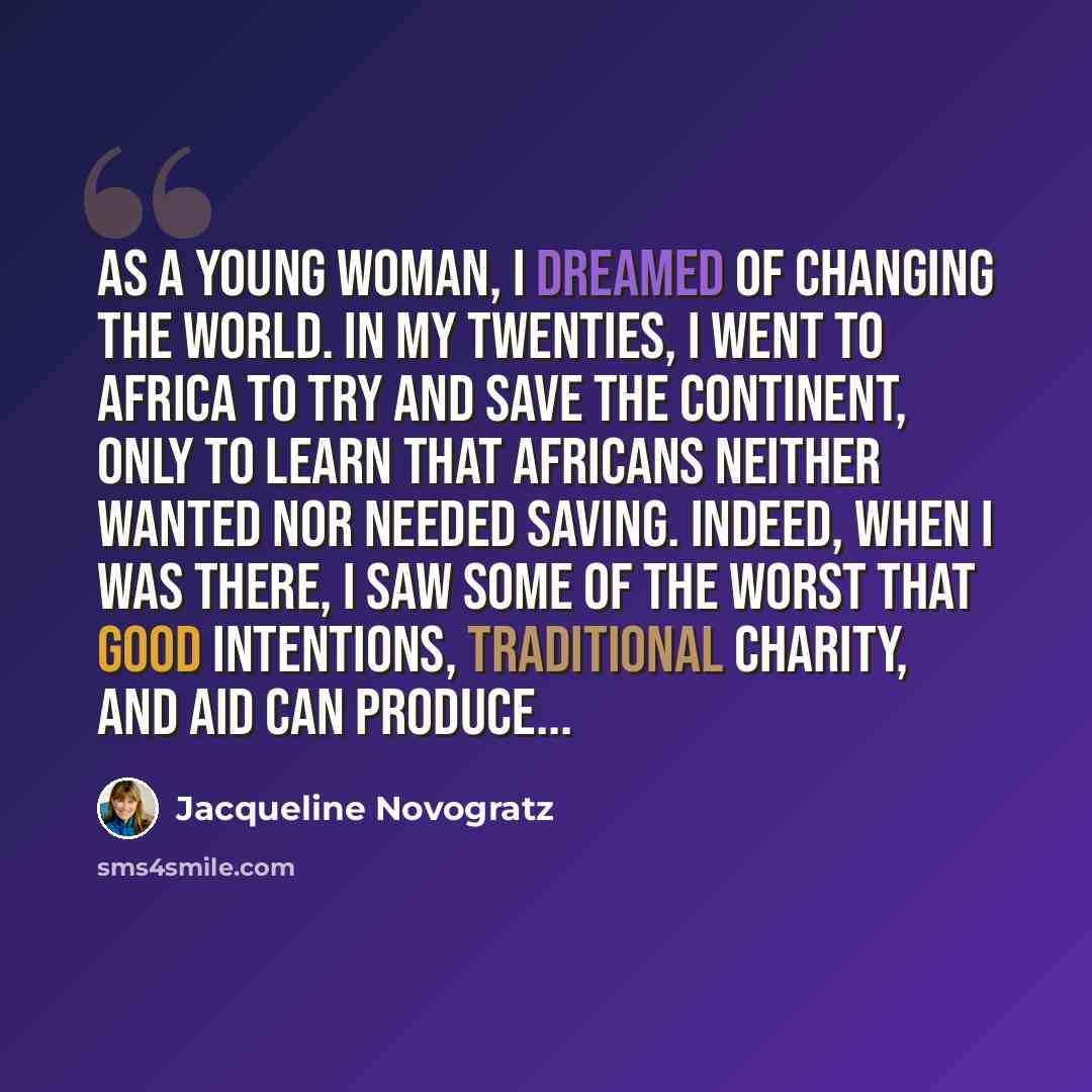 “As a young woman, I dreamed of changing the world. In my twenties, I went to Africa to try and save the continent, only to learn that Africans neither wanted nor needed saving. Indeed, when I was there, I saw some of the worst that good intentions, traditional charity, and aid can produce...” quote by Jacqueline Novogratz