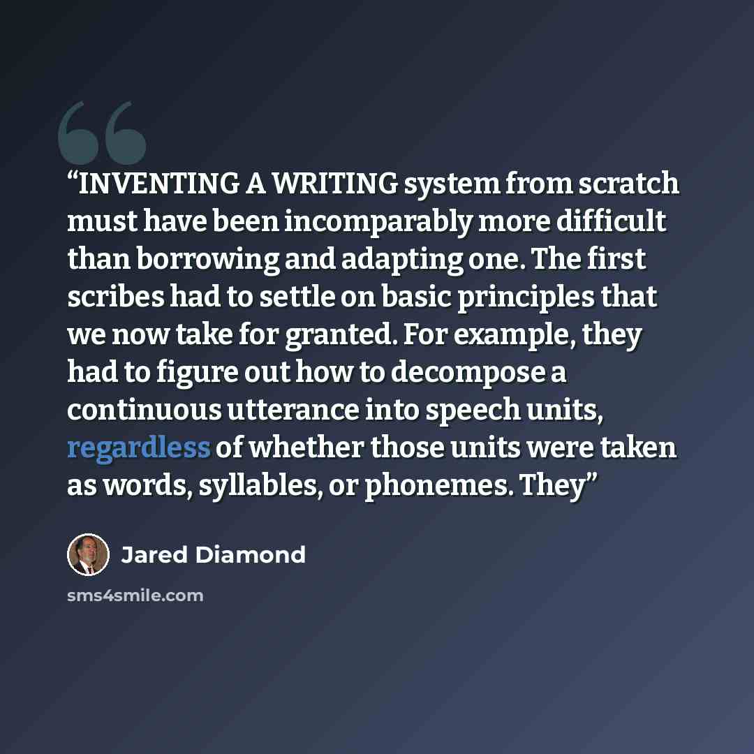 “INVENTING A WRITING system from scratch must have been incomparably more difficult than borrowing and adapting one. The first scribes had to settle on basic principles that we now take for granted. For example, they had to figure out how to decompose a continuous utterance into speech units…” quote by Jared Diamond