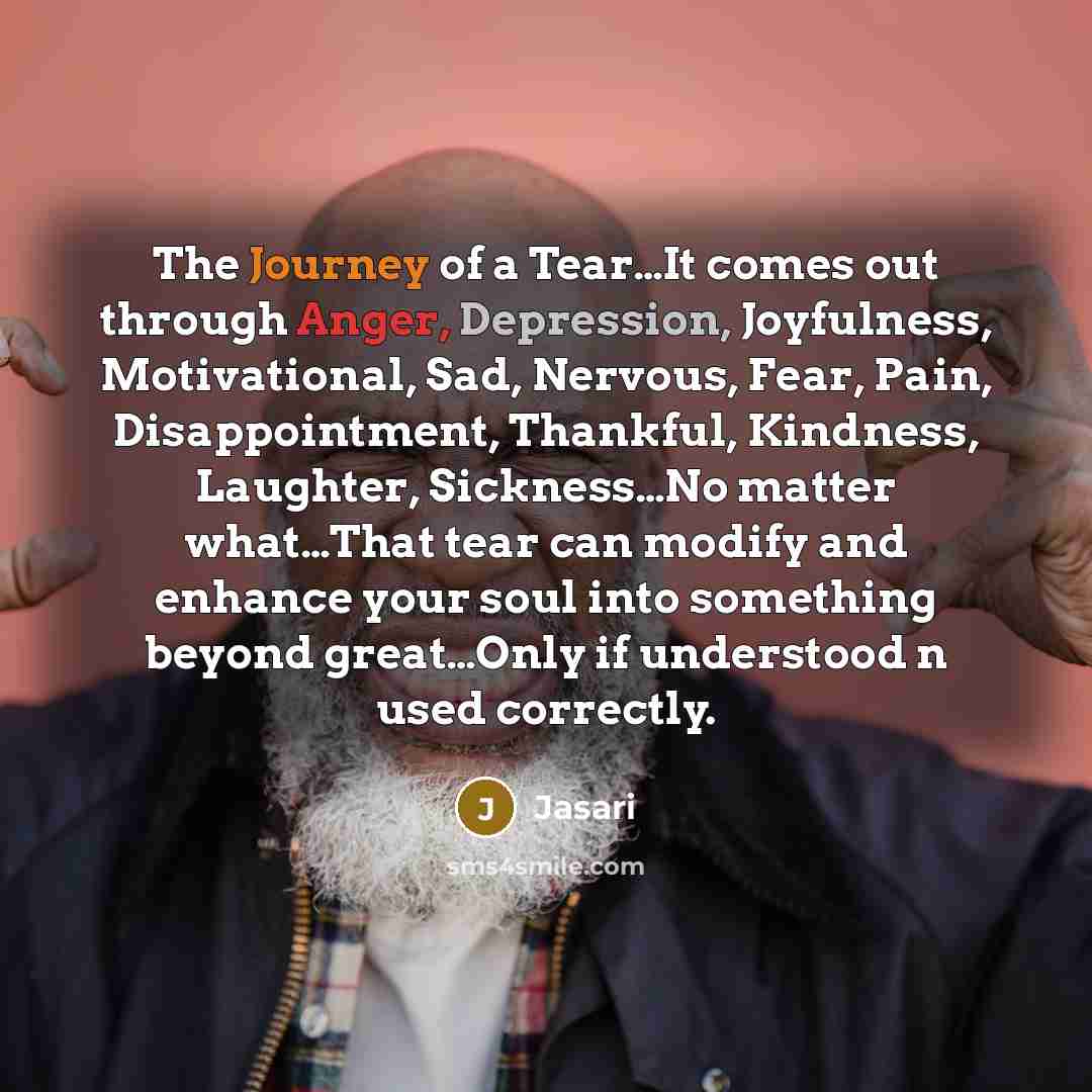 “The Journey of a Tear…It comes out through Anger, Depression, Joyfulness, Motivational, Sad, Nervous, Fear, Pain, Disappointment, Thankful, Kindness, Laughter, Sickness…No matter what…That tear can modify and enhance your soul into something beyond great…Only if understood n used correctly.” quote by Jasari