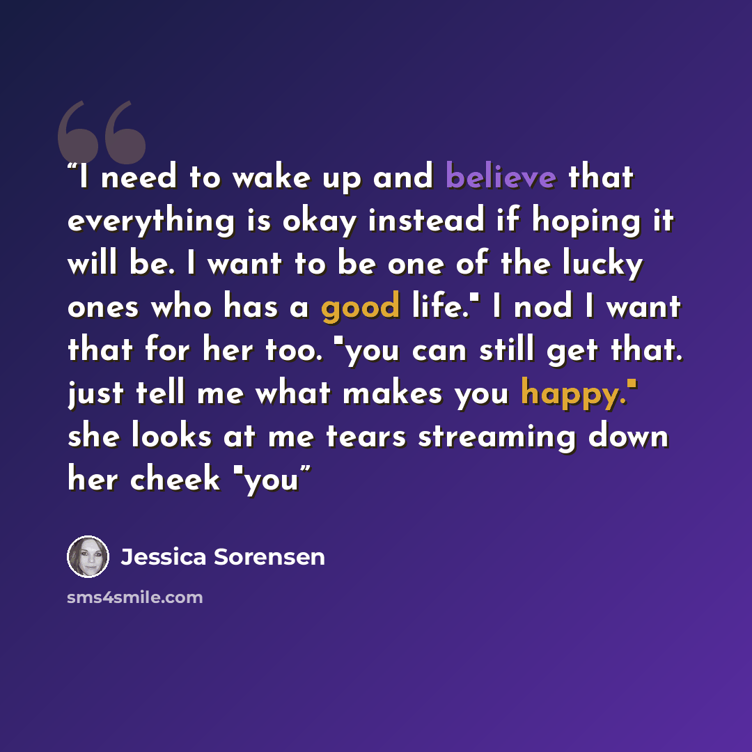“I need to wake up and believe that everything is okay instead if hoping it will be. I want to be one of the lucky ones who has a good life." I nod I want that for her too. "you can still get that. just tell me what makes you happy." she looks at me tears streaming down her cheek "you” quote by Jessica Sorensen