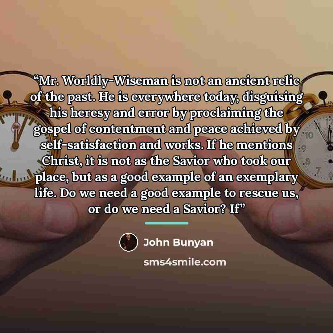 “Mr. Worldly-Wiseman is not an ancient relic of the past. He is everywhere today, disguising his heresy and error by proclaiming the gospel of contentment and peace achieved by self-satisfaction and works. If he mentions Christ, it is not as the Savior who took our place, but as a good example of…” quote by John Bunyan