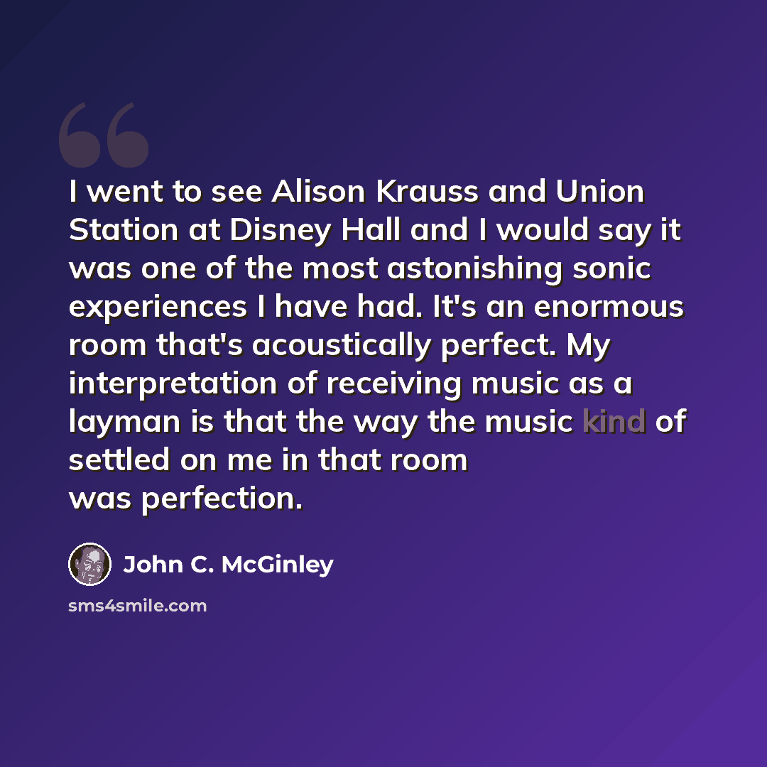 “I went to see Alison Krauss and Union Station at Disney Hall and I would say it was one of the most astonishing sonic experiences I have had. It's an enormous room that's acoustically perfect. My interpretation of receiving music as a layman is that the way the music kind of settled on me in that…” quote by John C. McGinley