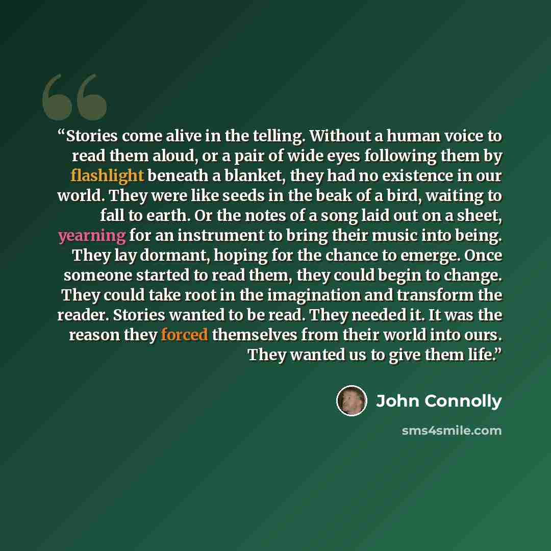 “Stories come alive in the telling. Without a human voice to read them aloud, or a pair of wide eyes following them by flashlight beneath a blanket, they had no existence in our world. They were like seeds in the beak of a bird, waiting to fall to earth. Or the notes of a song laid out on a sheet…” quote by John Connolly