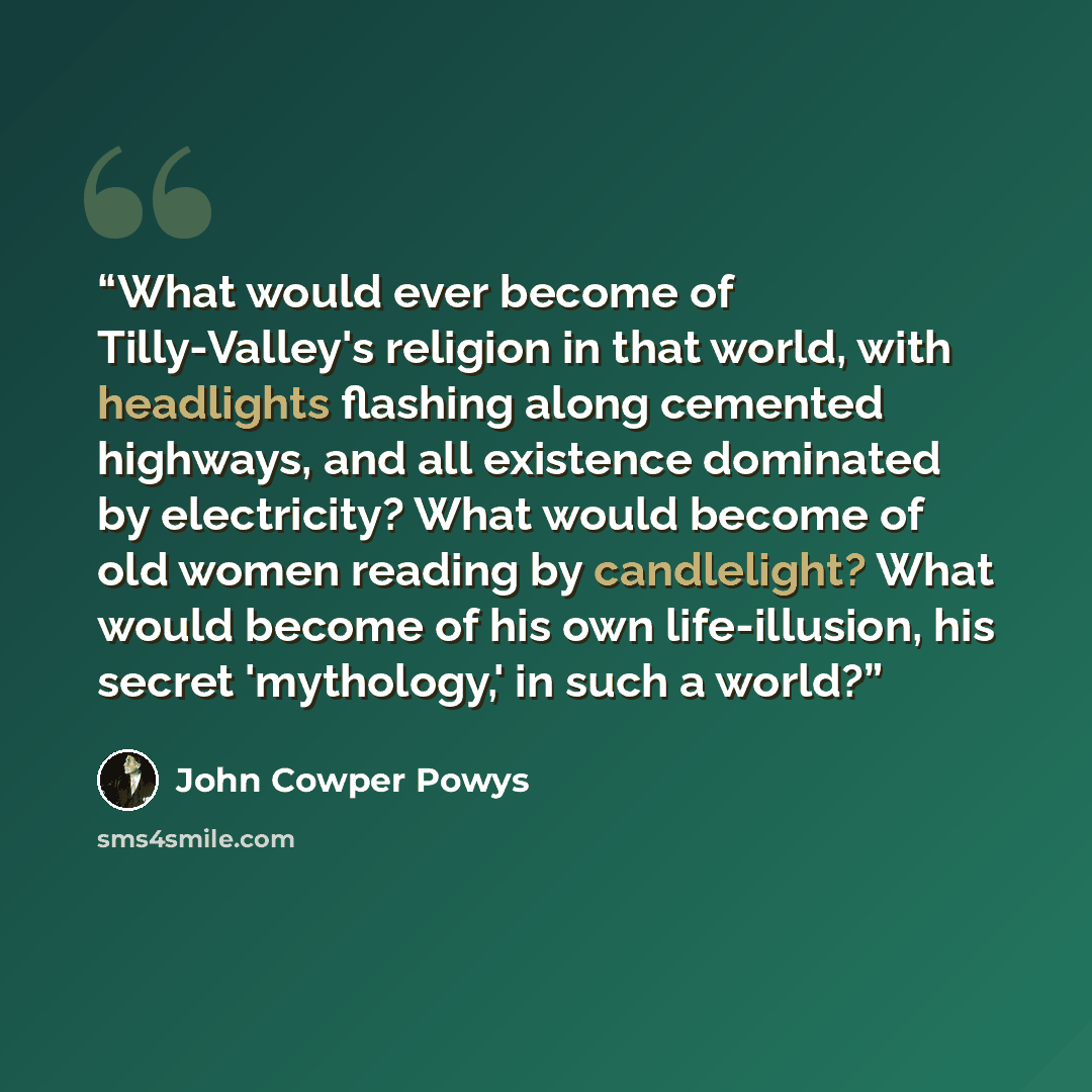 “What would ever become of Tilly-Valley's religion in that world, with headlights flashing along cemented highways, and all existence dominated by electricity? What would become of old women reading by candlelight? What would become of his own life-illusion, his secret 'mythology,' in such a world?” quote by John Cowper Powys
