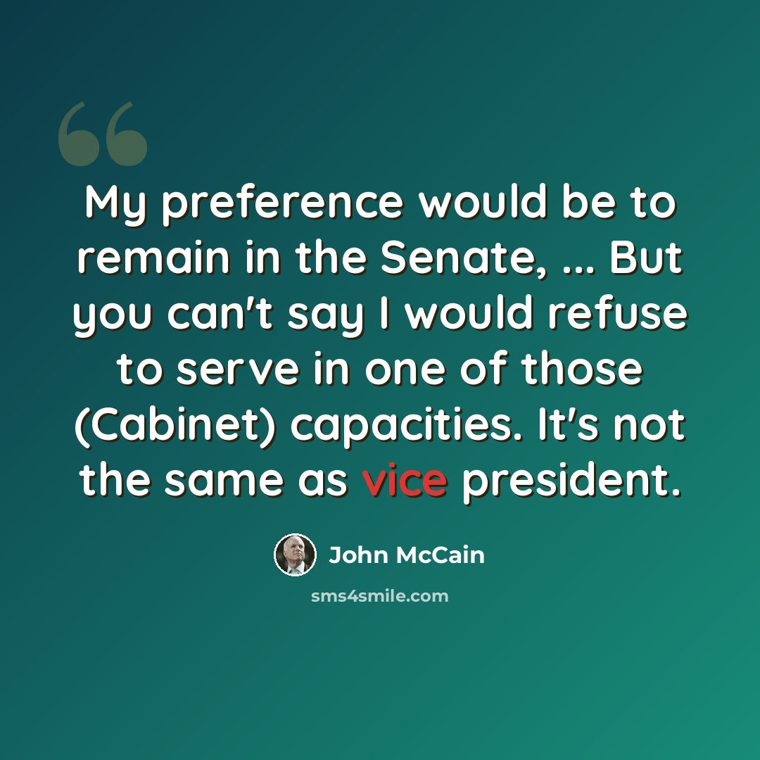 “My preference would be to remain in the Senate, ... But you can't say I would refuse to serve in one of those (Cabinet) capacities. It's not the same as vice president.” quote by John McCain