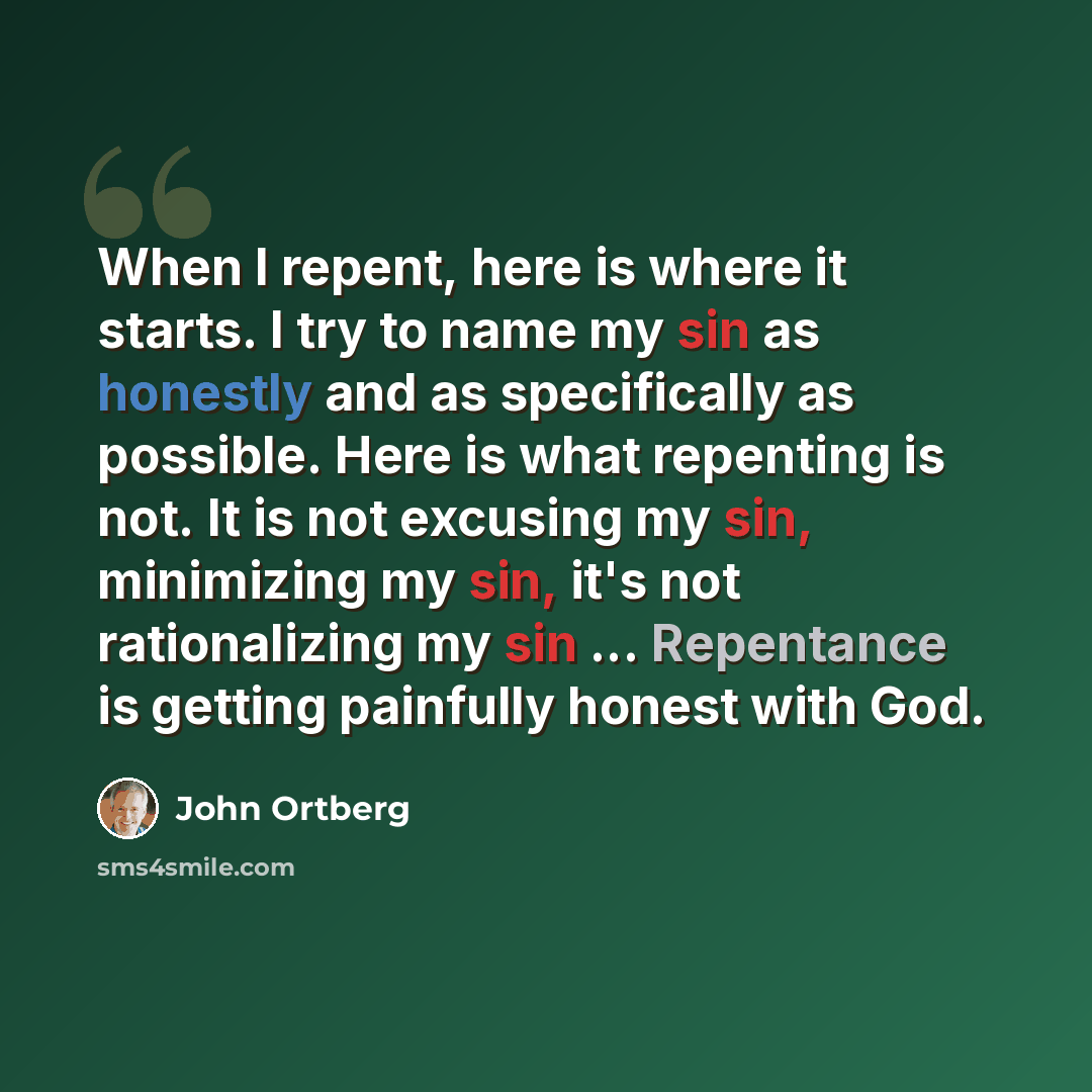 “When I repent, here is where it starts. I try to name my sin as honestly and as specifically as possible. Here is what repenting is not. It is not excusing my sin, minimizing my sin, it's not rationalizing my sin ... Repentance is getting painfully honest with God.” quote by John Ortberg