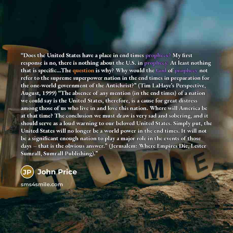 “Does the United States have a place in end times prophecy? My first response is no, there is nothing about the U.S. in prophecy. At least nothing that is specific…The question is why? Why would the God of prophecy not refer to the supreme superpower nation in the end times in preparation for the…” quote by John Price