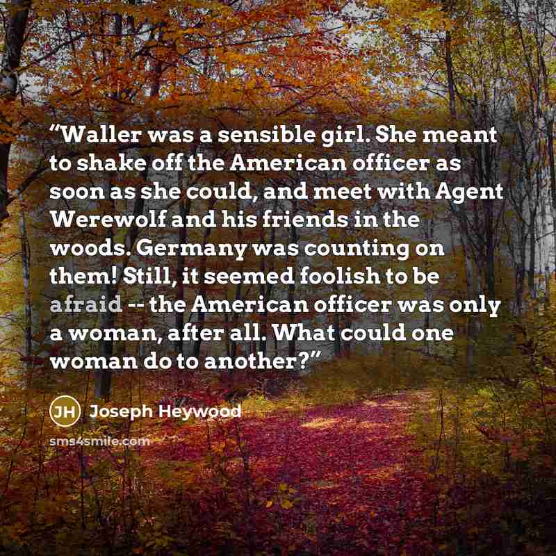 “Waller was a sensible girl. She meant to shake off the American officer as soon as she could, and meet with Agent Werewolf and his friends in the woods. Germany was counting on them! Still, it seemed foolish to be afraid -- the American officer was only a woman, after all. What could one woman do…” quote by Joseph Heywood