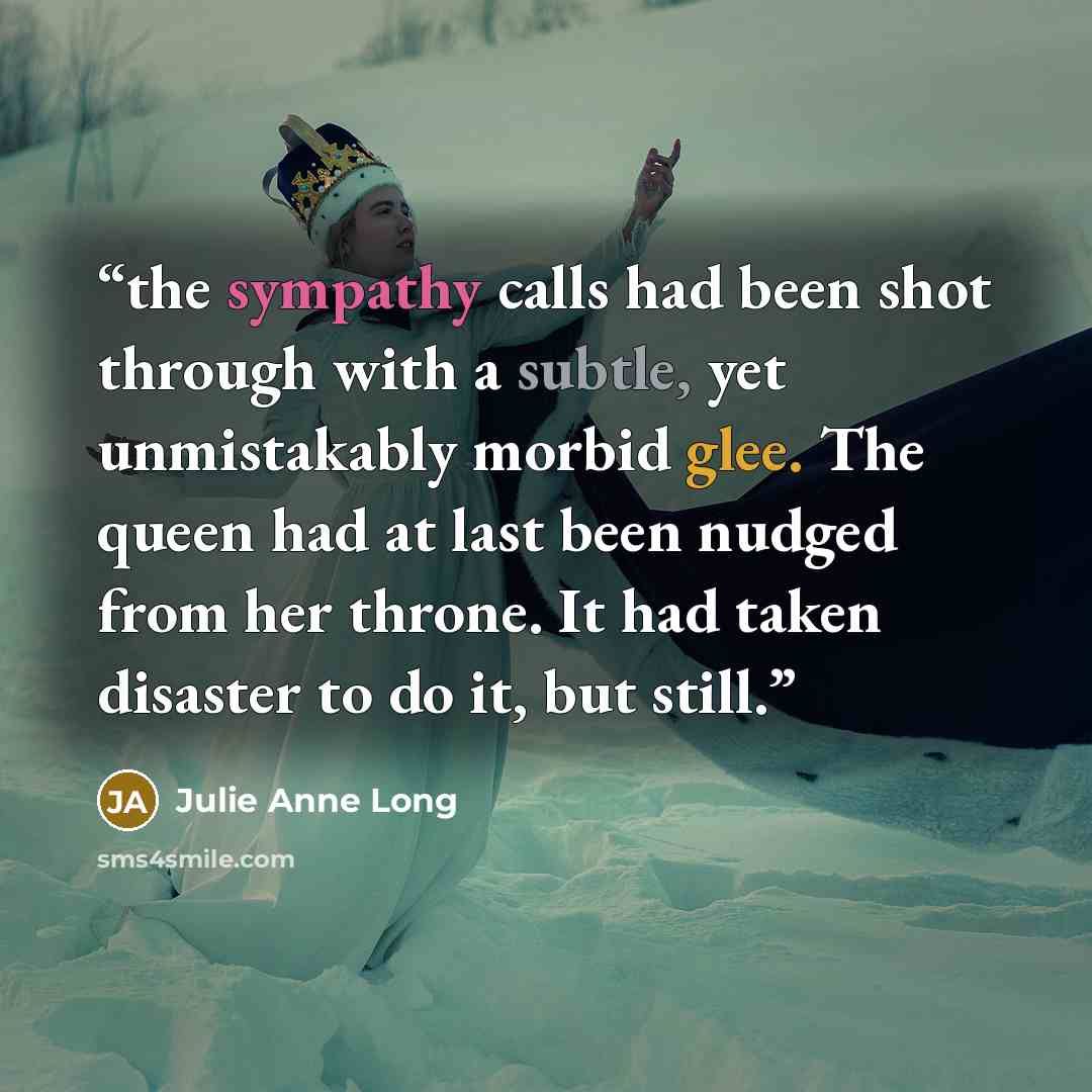“the sympathy calls had been shot through with a subtle, yet unmistakably morbid glee. The queen had at last been nudged from her throne. It had taken disaster to do it, but still.” quote by Julie Anne Long