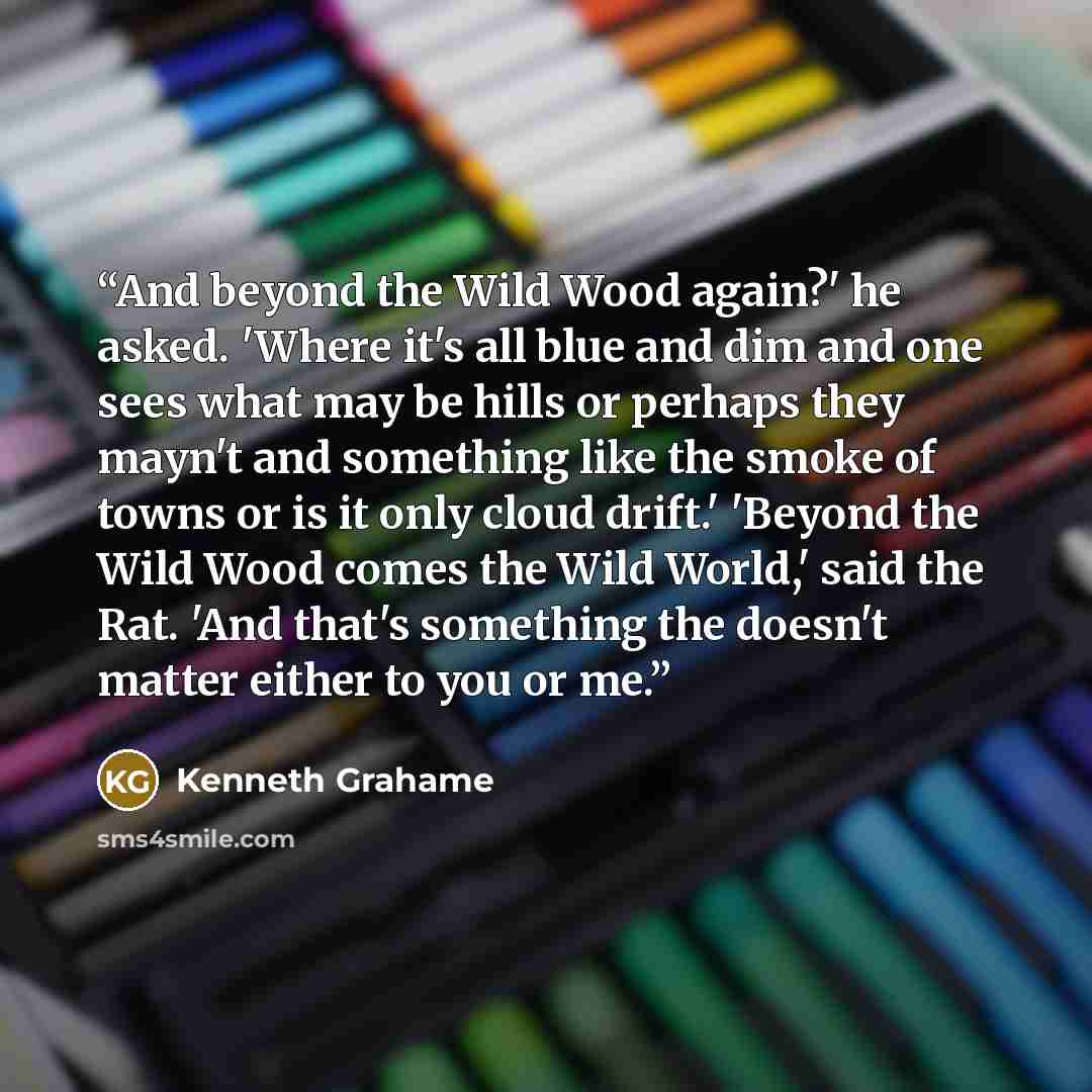 “And beyond the Wild Wood again?' he asked. 'Where it's all blue and dim and one sees what may be hills or perhaps they mayn't and something like the smoke of towns or is it only cloud drift.' 'Beyond the Wild Wood comes the Wild World,' said the Rat. 'And that's something the doesn't matter either…” quote by Kenneth Grahame