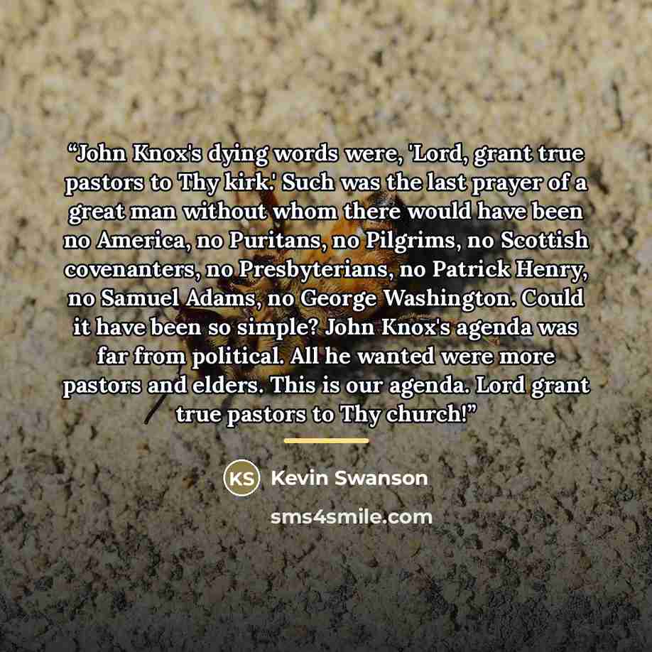 “John Knox's dying words were, 'Lord, grant true pastors to Thy kirk.' Such was the last prayer of a great man without whom there would have been no America, no Puritans, no Pilgrims, no Scottish covenanters, no Presbyterians, no Patrick Henry, no Samuel Adams, no George Washington. Could it have…” quote by Kevin Swanson
