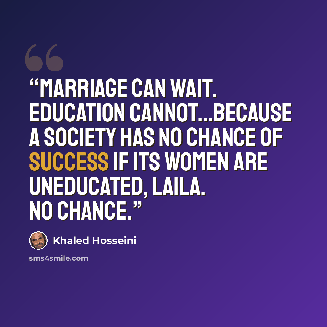“Marriage can wait. Education cannot...Because a society has no chance of success if its women are uneducated, Laila. No chance.” quote by Khaled Hosseini