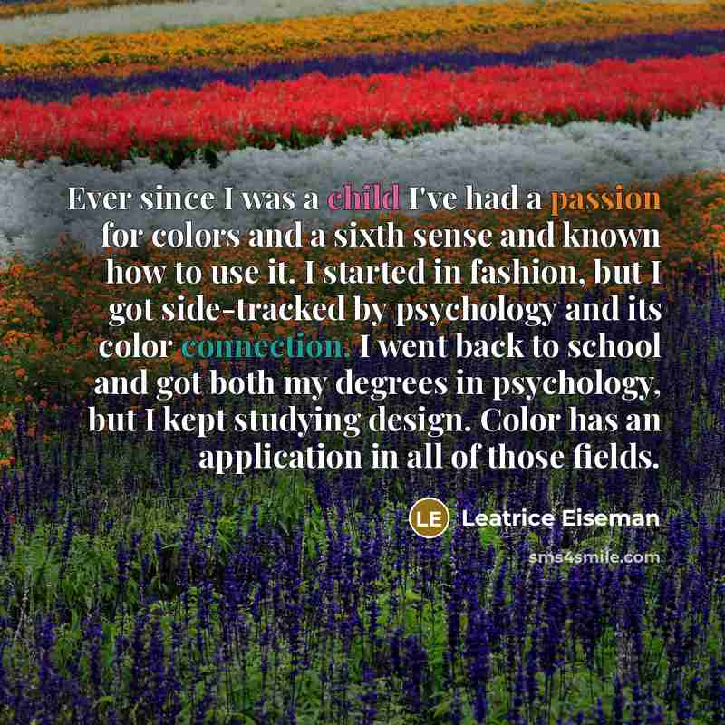 “Ever since I was a child I've had a passion for colors and a sixth sense and known how to use it. I started in fashion, but I got side-tracked by psychology and its color connection. I went back to school and got both my degrees in psychology, but I kept studying design. Color has an application…” quote by Leatrice Eiseman