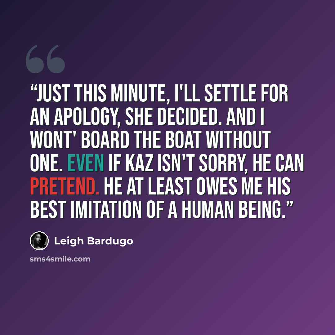 “Just this minute, I'll settle for an apology, she decided. And I wont' board the boat without one. Even if Kaz isn't sorry, he can pretend. He at least owes me his best imitation of a human being.” quote by Leigh Bardugo