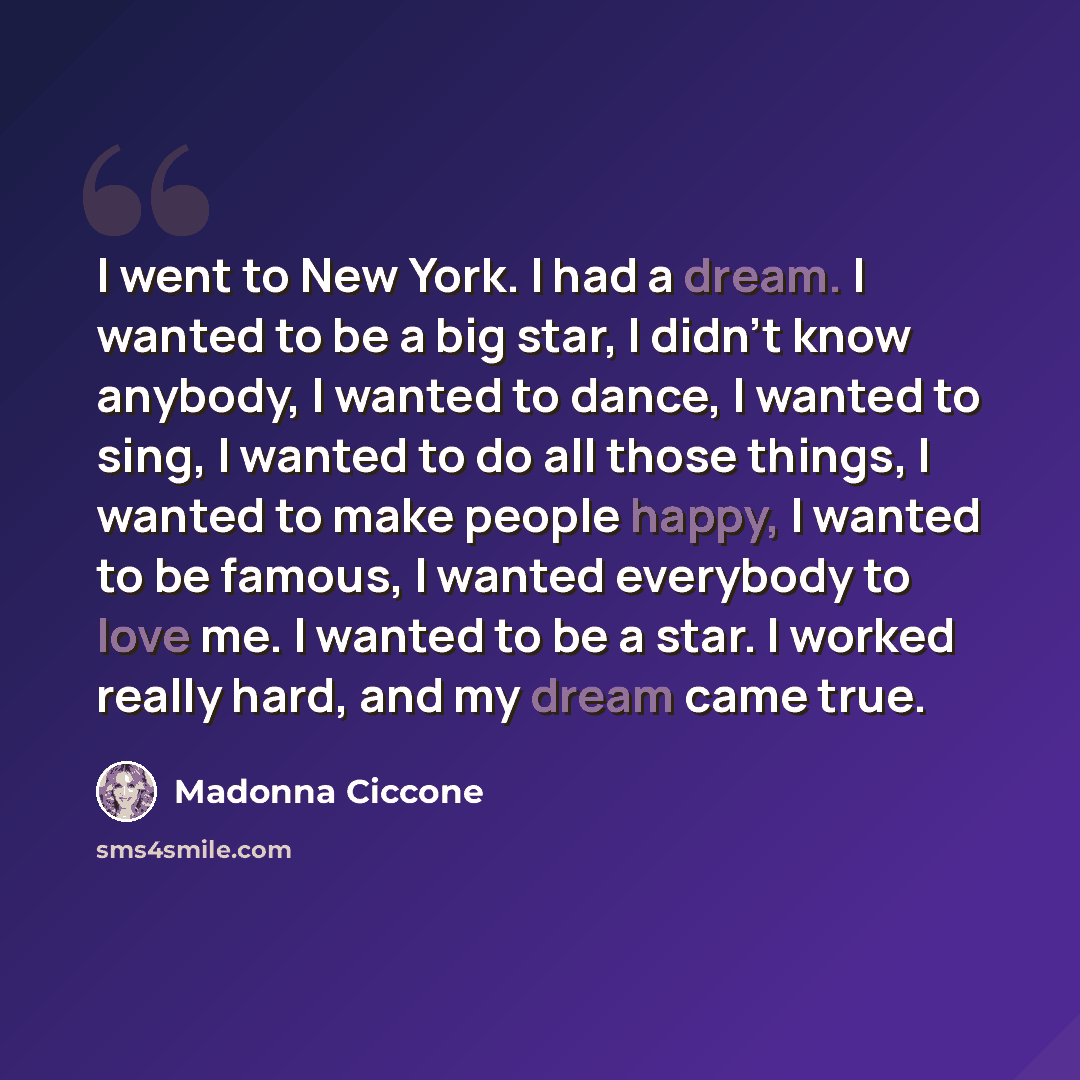 “I went to New York. I had a dream. I wanted to be a big star, I didn’t know anybody, I wanted to dance, I wanted to sing, I wanted to do all those things, I wanted to make people happy, I wanted to be famous, I wanted everybody to love me. I wanted to be a star. I worked really hard, and my dream…” quote by Madonna Ciccone