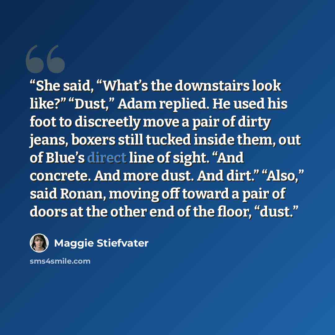 “She said, “What’s the downstairs look like?” “Dust,” Adam replied. He used his foot to discreetly move a pair of dirty jeans, boxers still tucked inside them, out of Blue’s direct line of sight. “And concrete. And more dust. And dirt.” “Also,” said Ronan, moving off toward a pair of doors at the…” quote by Maggie Stiefvater