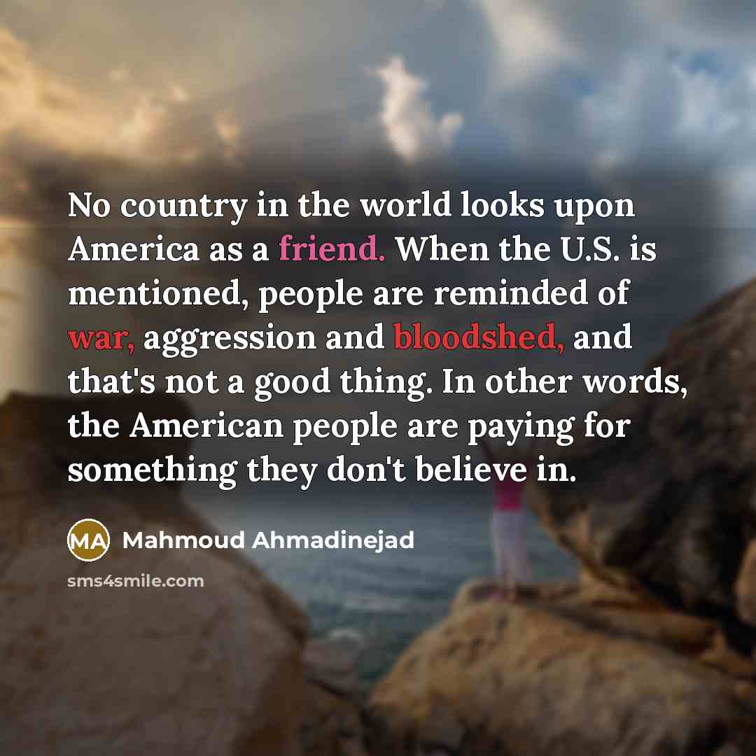 “No country in the world looks upon America as a friend. When the U.S. is mentioned, people are reminded of war, aggression and bloodshed, and that's not a good thing. In other words, the American people are paying for something they don't believe in.” quote by Mahmoud Ahmadinejad