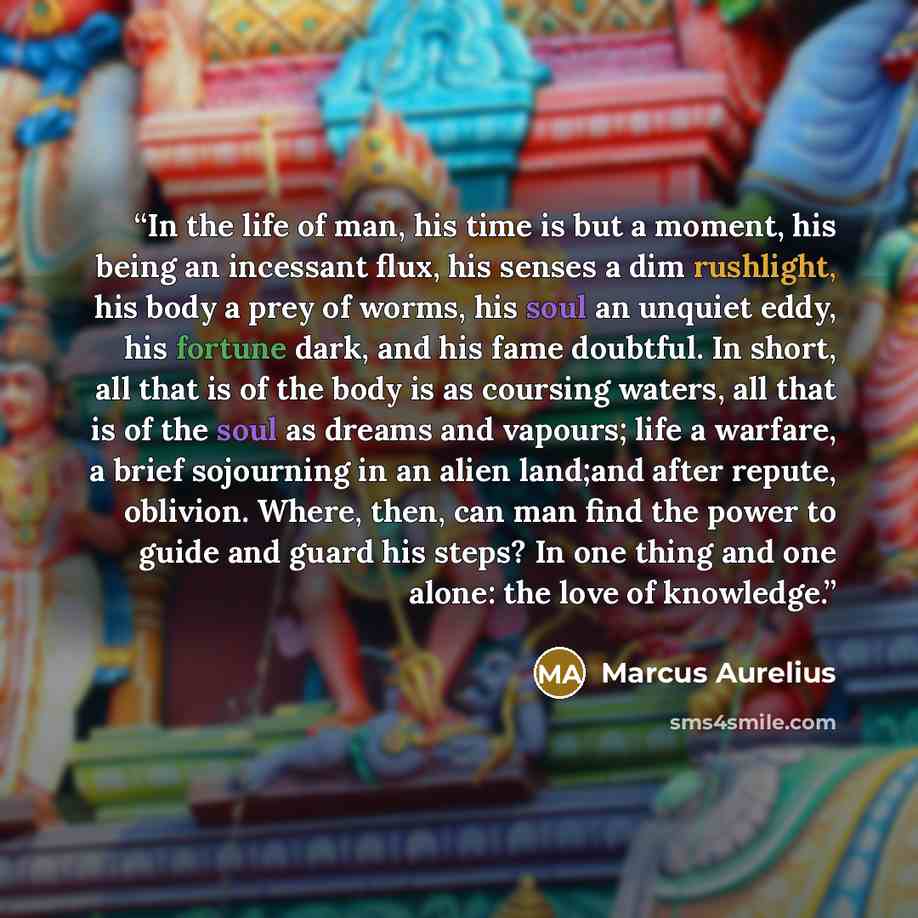 “In the life of man, his time is but a moment, his being an incessant flux, his senses a dim rushlight, his body a prey of worms, his soul an unquiet eddy, his fortune dark, and his fame doubtful. In short, all that is of the body is as coursing waters, all that is of the soul as dreams and…” quote by Marcus Aurelius