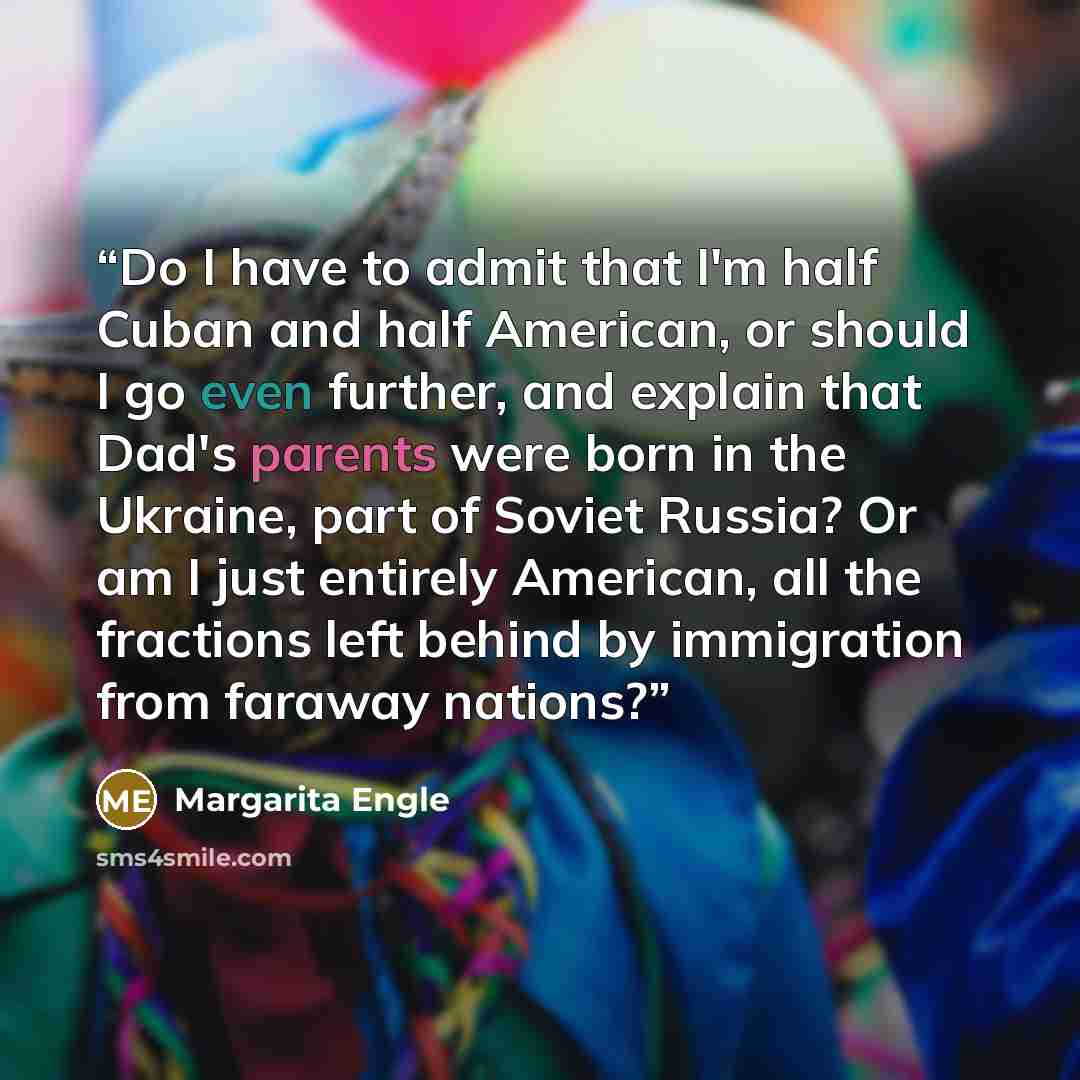 “Do I have to admit that I'm half Cuban and half American, or should I go even further, and explain that Dad's parents were born in the Ukraine, part of Soviet Russia? Or am I just entirely American, all the fractions left behind by immigration from faraway nations?” quote by Margarita Engle