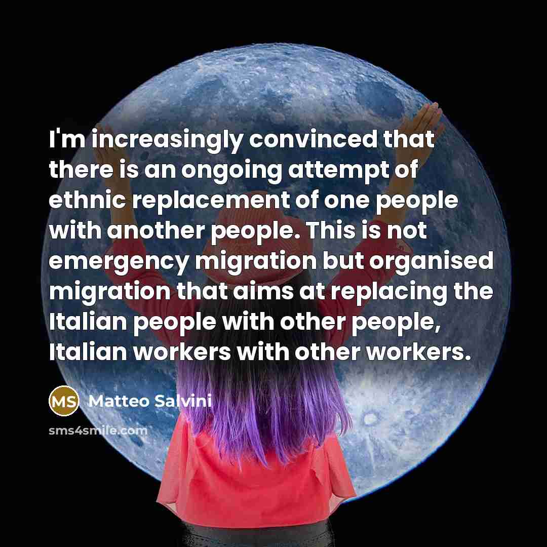 “I'm increasingly convinced that there is an ongoing attempt of ethnic replacement of one people with another people. This is not emergency migration but organised migration that aims at replacing the Italian people with other people, Italian workers with other workers.” quote by Matteo Salvini