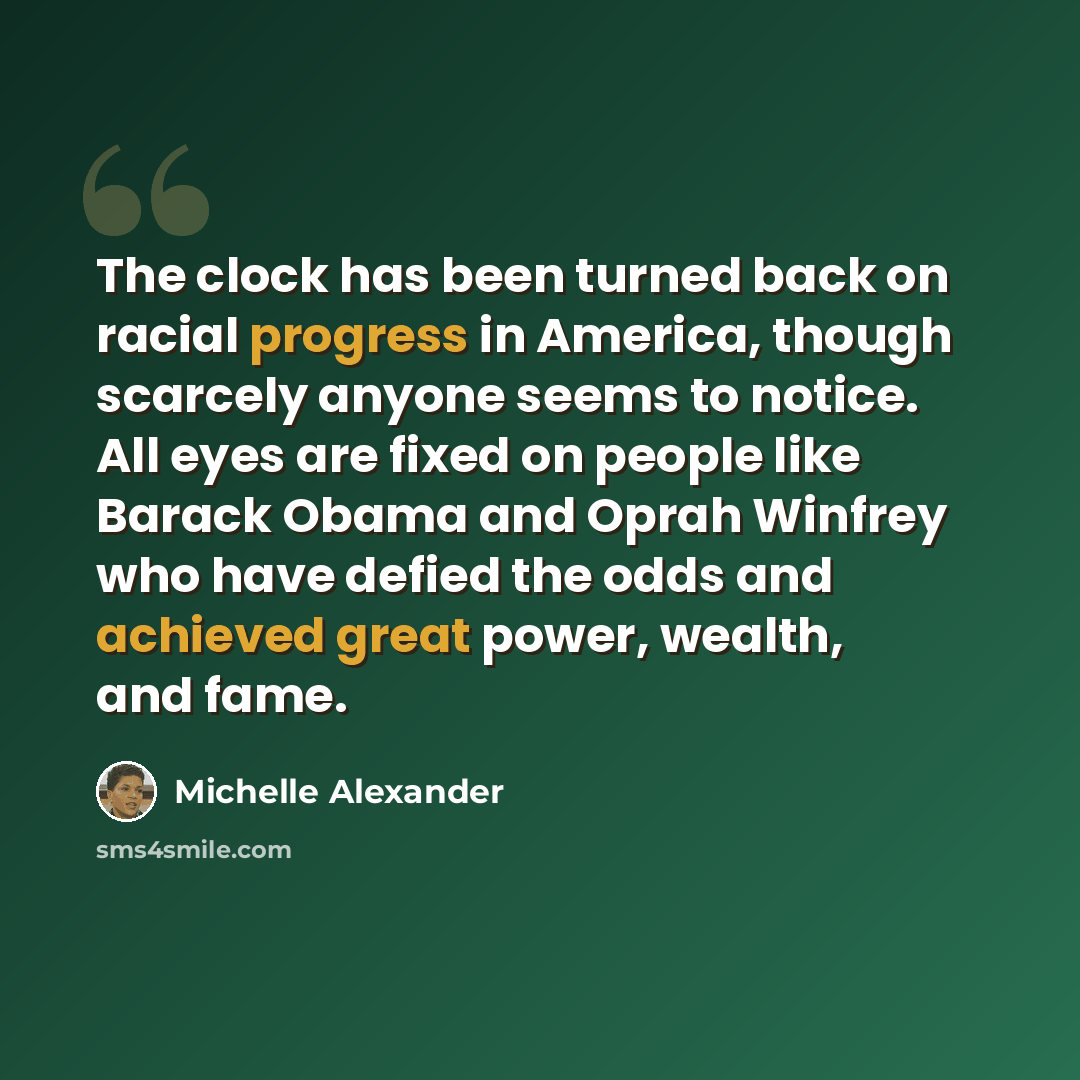 “The clock has been turned back on racial progress in America, though scarcely anyone seems to notice. All eyes are fixed on people like Barack Obama and Oprah Winfrey who have defied the odds and achieved great power, wealth, and fame.” quote by Michelle Alexander