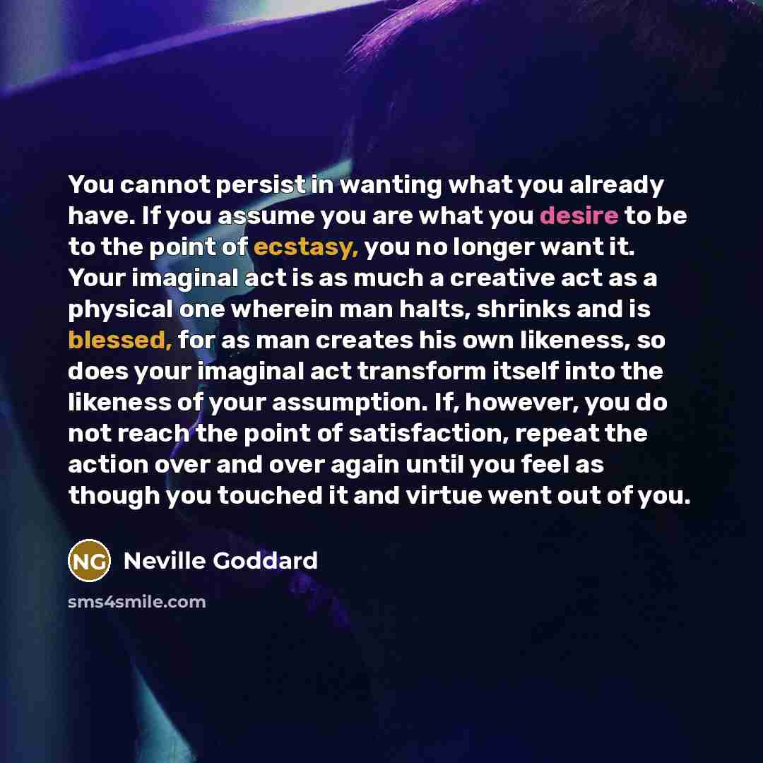 “You cannot persist in wanting what you already have. If you assume you are what you desire to be to the point of ecstasy, you no longer want it. Your imaginal act is as much a creative act as a physical one wherein man halts, shrinks and is blessed, for as man creates his own likeness, so does…” quote by Neville Goddard