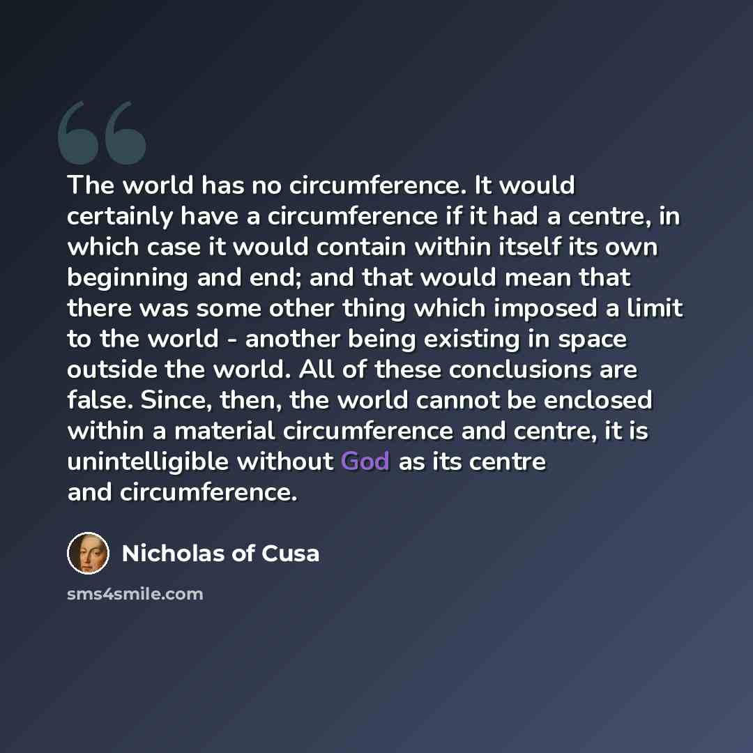 “The world has no circumference. It would certainly have a circumference if it had a centre, in which case it would contain within itself its own beginning and end; and that would mean that there was some other thing which imposed a limit to the world - another being existing in space outside the…” quote by Nicholas of Cusa