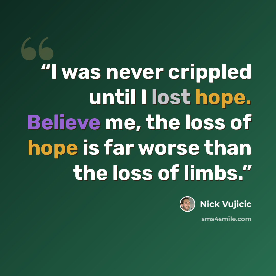“I was never crippled until I lost hope. Believe me, the loss of hope is far worse than the loss of limbs.” quote by Nick Vujicic